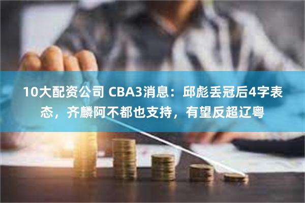 10大配资公司 CBA3消息：邱彪丢冠后4字表态，齐麟阿不都也支持，有望反超辽粤