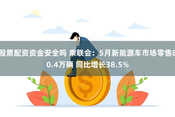 股票配资资金安全吗 乘联会：5月新能源车市场零售80.4万辆 同比增长38.5%