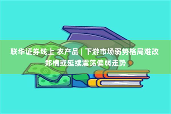 联华证券线上 农产品 | 下游市场弱势格局难改 郑棉或延续震荡偏弱走势