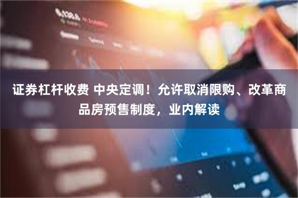 证券杠杆收费 中央定调！允许取消限购、改革商品房预售制度，业内解读