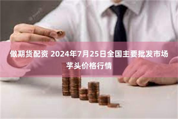 做期货配资 2024年7月25日全国主要批发市场芋头价格行情