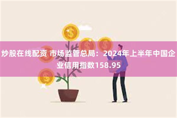 炒股在线配资 市场监管总局：2024年上半年中国企业信用指数158.95