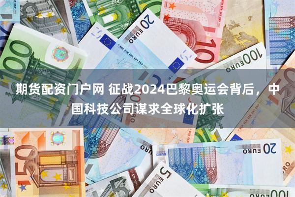 期货配资门户网 征战2024巴黎奥运会背后，中国科技公司谋求全球化扩张