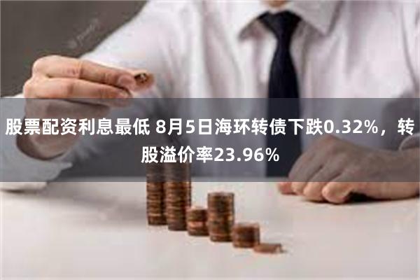 股票配资利息最低 8月5日海环转债下跌0.32%，转股溢价率23.96%