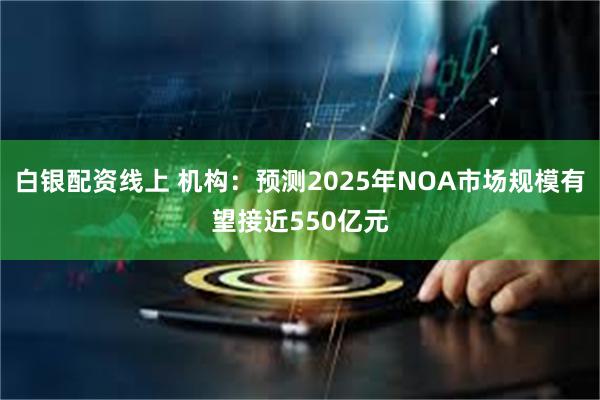 白银配资线上 机构：预测2025年NOA市场规模有望接近550亿元