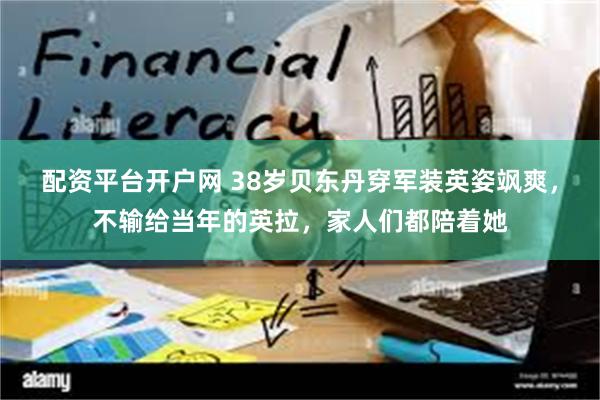 配资平台开户网 38岁贝东丹穿军装英姿飒爽，不输给当年的英拉，家人们都陪着她