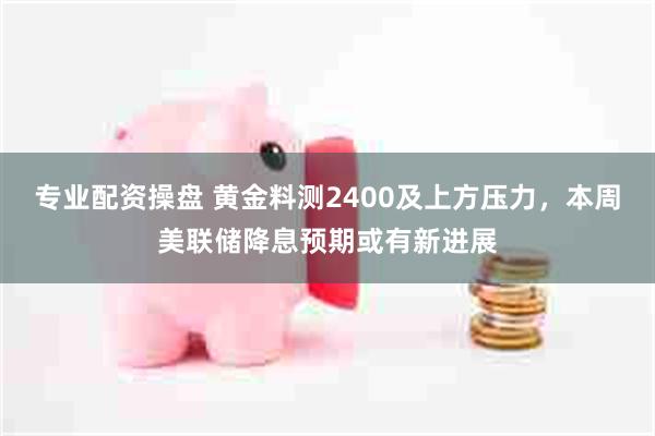 专业配资操盘 黄金料测2400及上方压力，本周美联储降息预期或有新进展