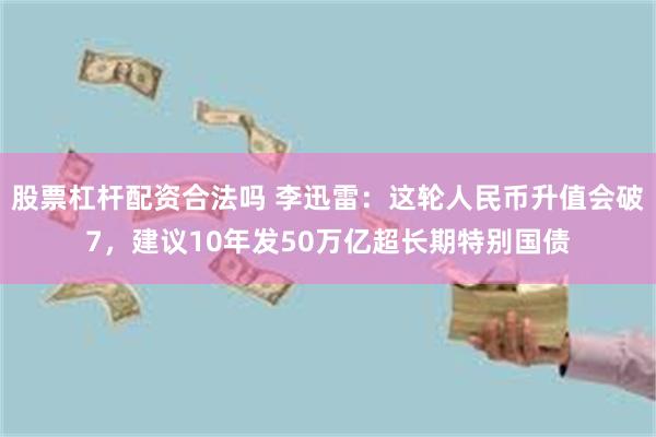 股票杠杆配资合法吗 李迅雷：这轮人民币升值会破7，建议10年发50万亿超长期特别国债