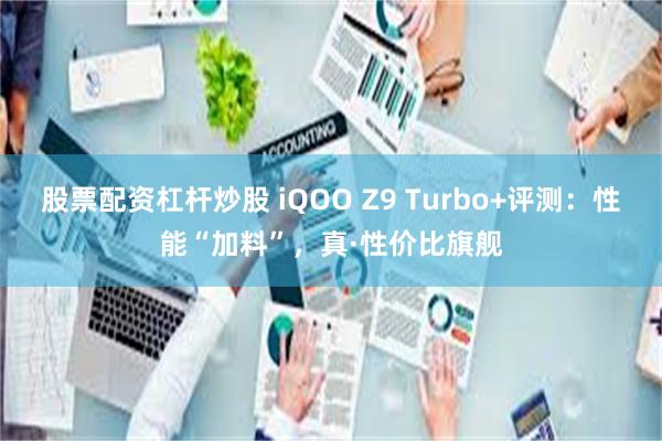 股票配资杠杆炒股 iQOO Z9 Turbo+评测：性能“加料”，真·性价比旗舰