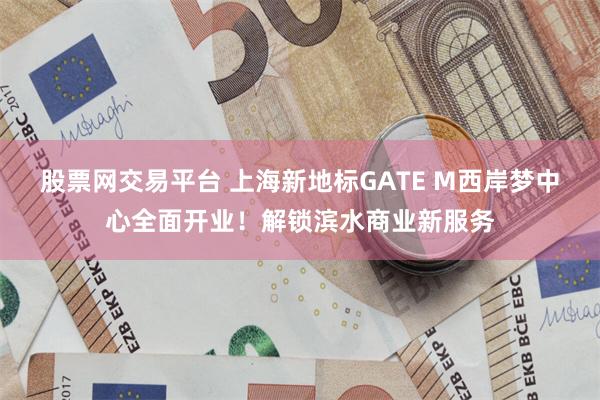 股票网交易平台 上海新地标GATE M西岸梦中心全面开业！解锁滨水商业新服务