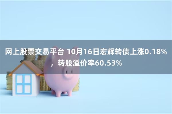 网上股票交易平台 10月16日宏辉转债上涨0.18%，转股溢价率60.53%