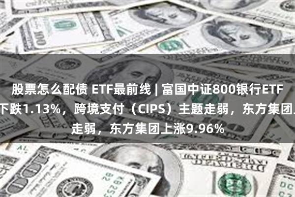 股票怎么配债 ETF最前线 | 富国中证800银行ETF(159887)下跌1.13%，跨境支付（CIPS）主题走弱，东方集团上涨9.96%