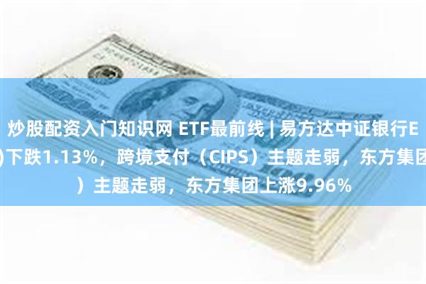 炒股配资入门知识网 ETF最前线 | 易方达中证银行ETF(516310)下跌1.13%，跨境支付（CIPS）主题走弱，东方集团上涨9.96%