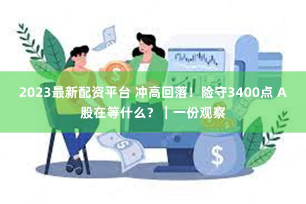 2023最新配资平台 冲高回落！险守3400点 A股在等什么？｜一份观察