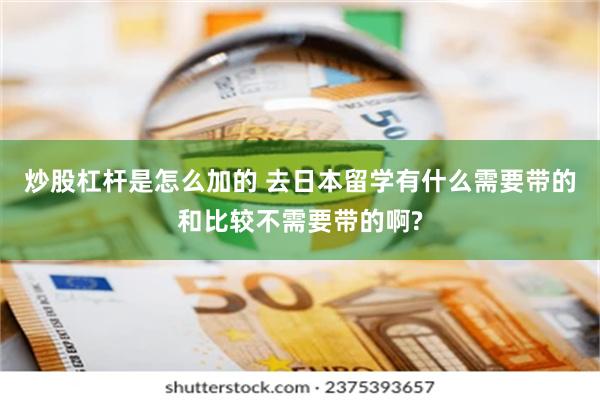 炒股杠杆是怎么加的 去日本留学有什么需要带的和比较不需要带的啊?