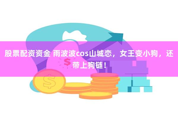 股票配资资金 雨波波cos山城恋，女王变小狗，还带上狗链！