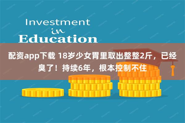 配资app下载 18岁少女胃里取出整整2斤，已经臭了！持续6年，根本控制不住