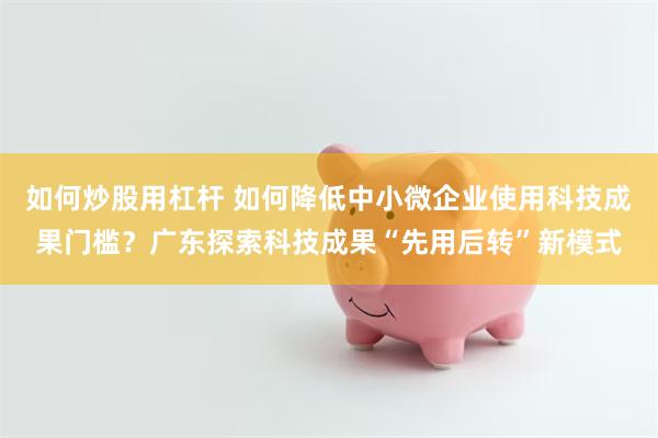 如何炒股用杠杆 如何降低中小微企业使用科技成果门槛？广东探索科技成果“先用后转”新模式