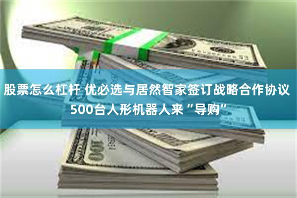 股票怎么杠杆 优必选与居然智家签订战略合作协议 500台人形机器人来“导购”