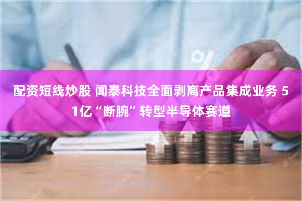 配资短线炒股 闻泰科技全面剥离产品集成业务 51亿“断腕”转型半导体赛道