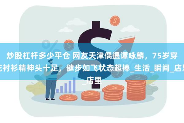 炒股杠杆多少平仓 网友天津偶遇谭咏麟，75岁穿花衬衫精神头十足，健步如飞状态超棒_生活_瞬间_店里