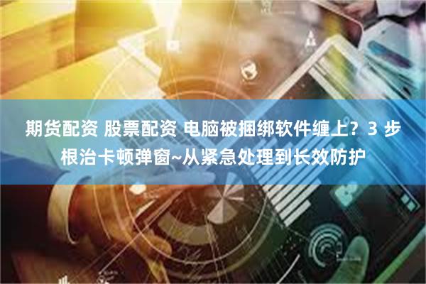 期货配资 股票配资 电脑被捆绑软件缠上？3 步根治卡顿弹窗~从紧急处理到长效防护