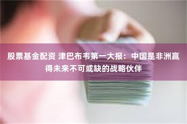 股票基金配资 津巴布韦第一大报：中国是非洲赢得未来不可或缺的战略伙伴